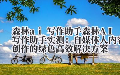森林 ai 写作助手 森林 AI 写作助手实测：自媒体人内容创作的绿色高效解决方案