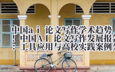 中国 ai 论文写作 学术趋势！中国 AI 论文写作发展报告：工具应用与高校实践案例分析