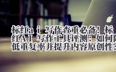 标红 AI 写作 查重必备!标红 AI 写作工具评测:如何降低重复率并提升内容原创性?
