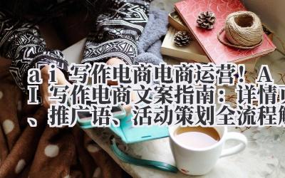 ai 写作电商 电商运营！AI 写作电商文案指南：详情页、推广语、活动策划全流程解析