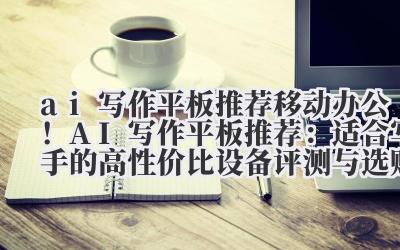AI 写作平板推荐:移动办公!AI 写作平板推荐:适合写手的高性价比设备评测与选购指南