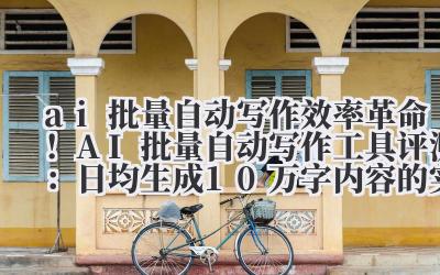 ai 批量自动写作 效率革命！AI 批量自动写作工具评测：日均生成 10 万字内容的实现方法