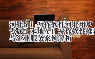 河北 ai 写作软件 河北用户专属！本地 AI 写作软件推荐与企业服务案例解析