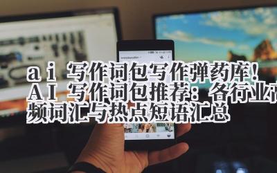 ai 写作词包 写作弹药库!AI 写作词包推荐:各行业高频词汇与热点短语汇总