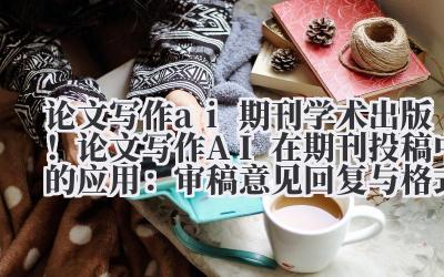 论文写作 ai 期刊 学术出版！论文写作 AI 在期刊投稿中的应用：审稿意见回复与格式优化指南
