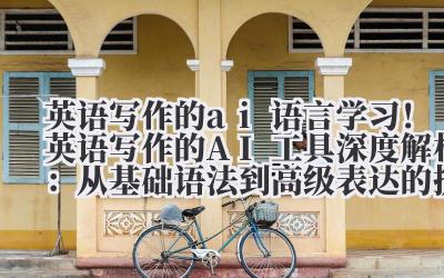 英语写作的 ai 语言学习！英语写作的 AI 工具深度解析：从基础语法到高级表达的提升路径