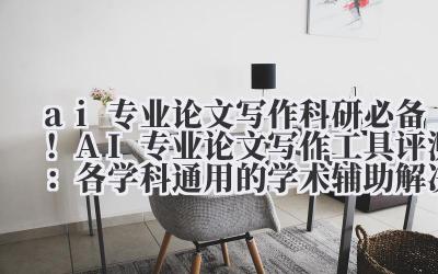 ai 专业论文写作 科研必备！AI 专业论文写作工具评测：各学科通用的学术辅助解决方案