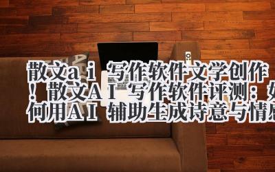 散文 ai 写作软件 文学创作！散文 AI 写作软件评测：如何用 AI 辅助生成诗意与情感共鸣内容