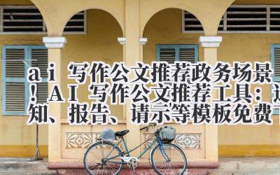 ai 写作公文推荐 政务场景！AI 写作公文推荐工具：通知、报告、请示等模板免费下载