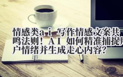 情感类 ai 写作 情感文案共鸣法则！AI 如何精准捕捉用户情绪并生成走心内容？