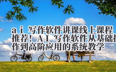 ai 写作软件讲课 线上课程推荐！AI 写作软件从基础操作到高阶应用的系统教学