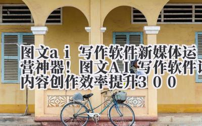 图文 ai 写作软件 新媒体运营神器！图文 AI 写作软件让内容创作效率提升 300%