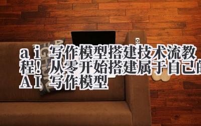 ai 写作模型搭建 技术流教程！从零开始搭建属于自己的 AI 写作模型