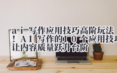 ai 写作应用技巧 高阶玩法！AI 写作的 10 个应用技巧让内容质量跃升台阶