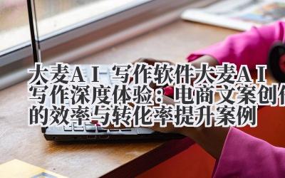 大麦 AI 写作软件 大麦 AI 写作深度体验：电商文案创作的效率与转化率提升案例