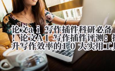 论文 AI 写作插件 科研必备!论文 AI 写作插件评测:提升写作效率的 10 大实用工具