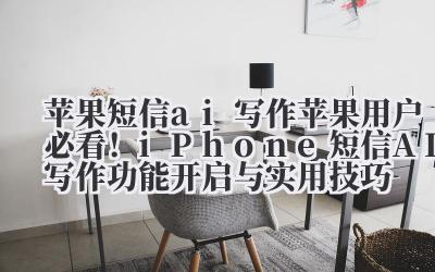 苹果短信 ai 写作 苹果用户必看！iPhone 短信 AI 写作功能开启与实用技巧
