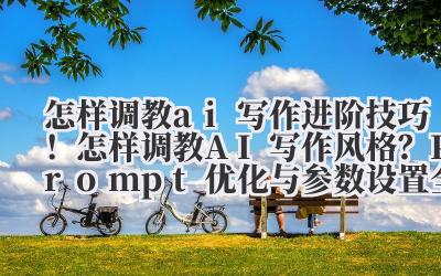 怎样调教 ai 写作 进阶技巧！怎样调教 AI 写作风格？Prompt 优化与参数设置全解析