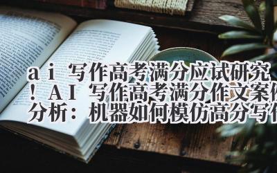 ai 写作高考满分 应试研究！AI 写作高考满分作文案例分析：机器如何模仿高分写作逻辑
