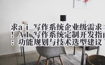 求 ai 写作系统 企业级需求！AI 写作系统定制开发指南：功能规划与技术选型建议