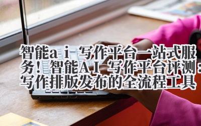智能 ai 写作平台 一站式服务！智能 AI 写作平台评测：写作 + 排版 + 发布的全流程工具