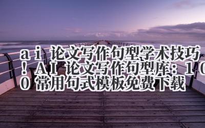 ai 论文写作句型 学术技巧！AI 论文写作句型库：100 + 常用句式模板免费下载