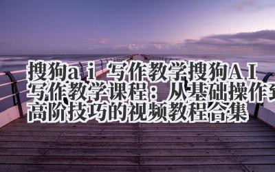 搜狗 ai 写作教学 搜狗 AI 写作教学课程：从基础操作到高阶技巧的视频教程合集