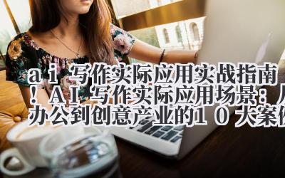 ai 写作实际应用 实战指南！AI 写作实际应用场景：从办公到创意产业的 10 大案例解析