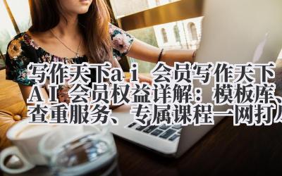 写作天下 AI 会员权益详解:模板库、查重服务、专属课程一网打尽