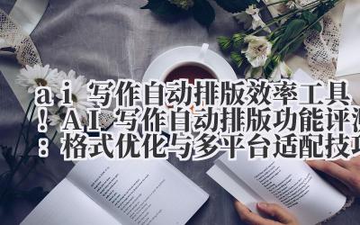 ai 写作自动排版 效率工具！AI 写作自动排版功能评测：格式优化与多平台适配技巧