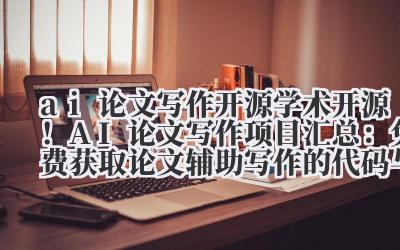 ai 论文写作开源 学术开源！AI 论文写作项目汇总：免费获取论文辅助写作的代码与模型