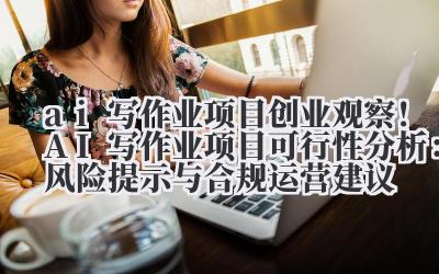 ai 写作业项目 创业观察！AI 写作业项目可行性分析：风险提示与合规运营建议