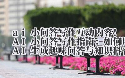 ai 小问答写作 互动内容！AI 小问答写作指南：如何用 AI 生成趣味问答与知识科普内容？