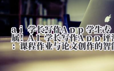 ai 学长写作 App 学生专属！AI 学长写作 App 评测：课程作业与论文创作的智能辅助平台