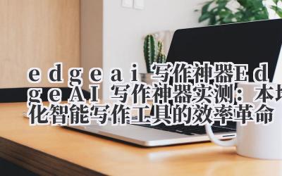 Edge AI 写作神器实测:本地化智能写作工具的效率革命