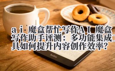 ai 魔盒帮忙写作 AI 魔盒写作助手评测：多功能集成工具如何提升内容创作效率？