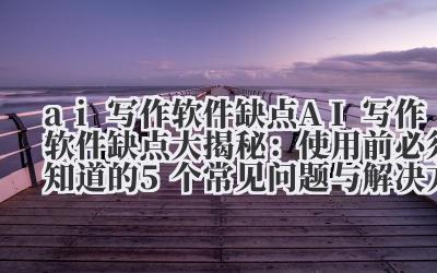AI 写作软件缺点大揭秘:使用前必须知道的 5 个常见问题与解决方案