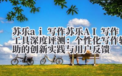 苏乐 ai 写作 苏乐 AI 写作工具深度评测：个性化写作辅助的创新实践与用户反馈
