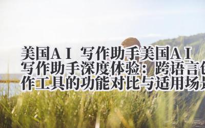 美国 AI 写作助手 美国 AI 写作助手深度体验：跨语言创作工具的功能对比与适用场景