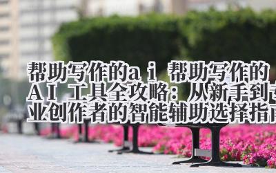 AI 写作助手全攻略:从新手到专业创作者的智能辅助选择指南