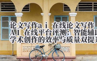 论文写作 ai 在线 论文写作 AI 在线平台评测:智能辅助学术创作的效率与质量双提升方案