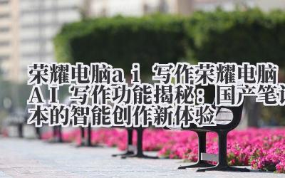 荣耀电脑 ai 写作 荣耀电脑 AI 写作功能揭秘：国产笔记本的智能创作新体验
