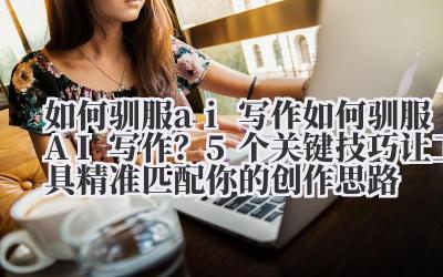 如何驯服 ai 写作 如何驯服 AI 写作？5 个关键技巧让工具精准匹配你的创作思路