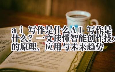 AI 写作是什么？ 一文读懂智能创作技术的原理、应用与未来趋势