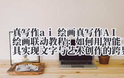 真写作 ai 绘画 真写作 AI 绘画联动教程：如何用智能工具实现文字与艺术创作的跨界融合？