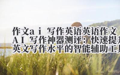 作文 ai 写作英语 英语作文 AI 写作神器测评：快速提升英文写作水平的智能辅助工具推荐