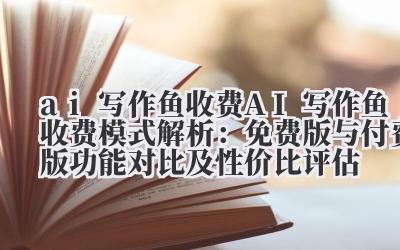 ai 写作鱼收费 AI 写作鱼收费模式解析：免费版与付费版功能对比及性价比评估