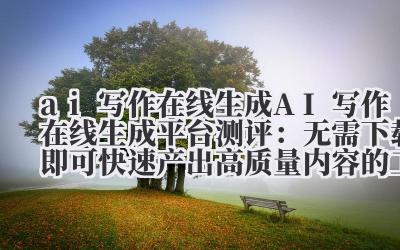 ai 写作在线生成 AI 写作在线生成平台测评：无需下载即可快速产出高质量内容的工具推荐