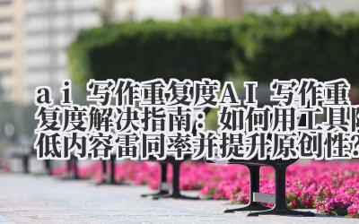 AI 写作重复度解决指南:如何用工具降低内容雷同率并提升原创性?