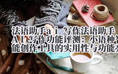 法语助手 ai 写作 法语助手 AI 写作功能评测：小语种智能创作工具的实用性与功能亮点